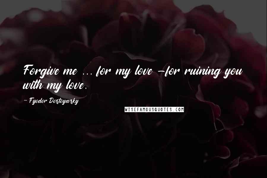 Fyodor Dostoyevsky Quotes: Forgive me ... for my love -for ruining you with my love.