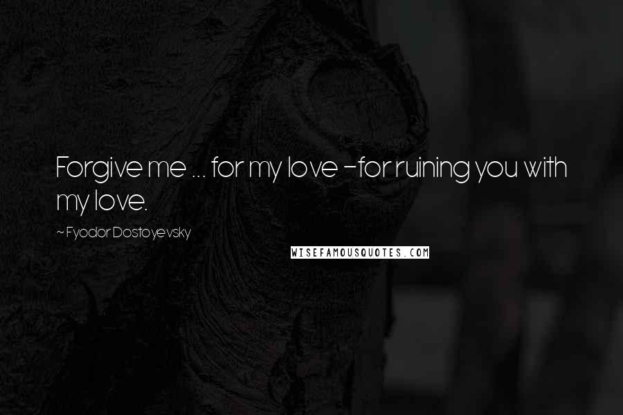 Fyodor Dostoyevsky Quotes: Forgive me ... for my love -for ruining you with my love.