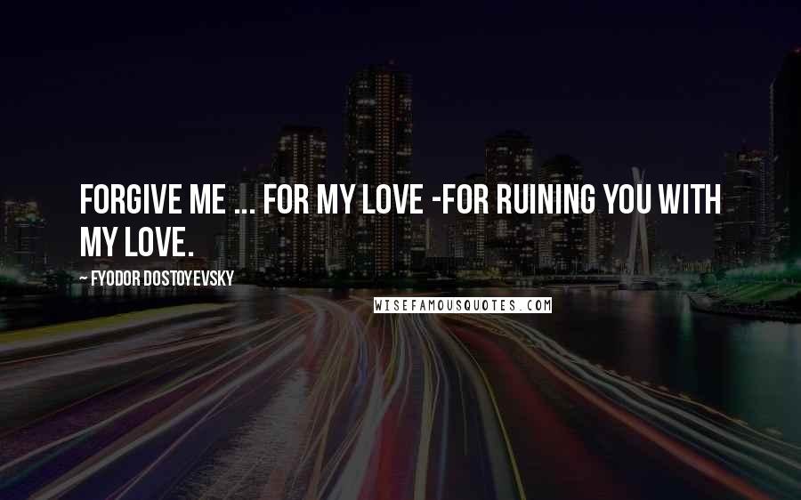 Fyodor Dostoyevsky Quotes: Forgive me ... for my love -for ruining you with my love.