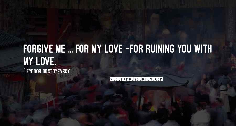 Fyodor Dostoyevsky Quotes: Forgive me ... for my love -for ruining you with my love.