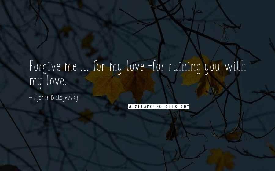 Fyodor Dostoyevsky Quotes: Forgive me ... for my love -for ruining you with my love.