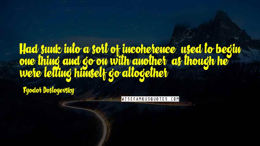 Fyodor Dostoyevsky Quotes: Had sunk into a sort of incoherence, used to begin one thing and go on with another, as though he were letting himself go altogether.