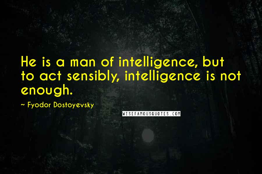 Fyodor Dostoyevsky Quotes: He is a man of intelligence, but to act sensibly, intelligence is not enough.