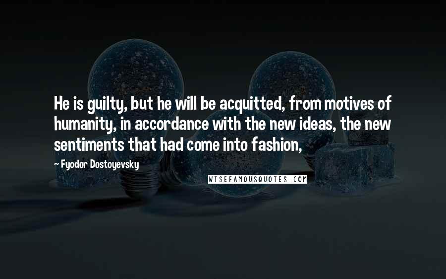 Fyodor Dostoyevsky Quotes: He is guilty, but he will be acquitted, from motives of humanity, in accordance with the new ideas, the new sentiments that had come into fashion,