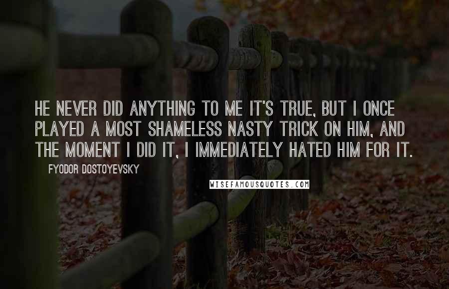 Fyodor Dostoyevsky Quotes: He never did anything to me it's true, but I once played a most shameless nasty trick on him, and the moment I did it, I immediately hated him for it.