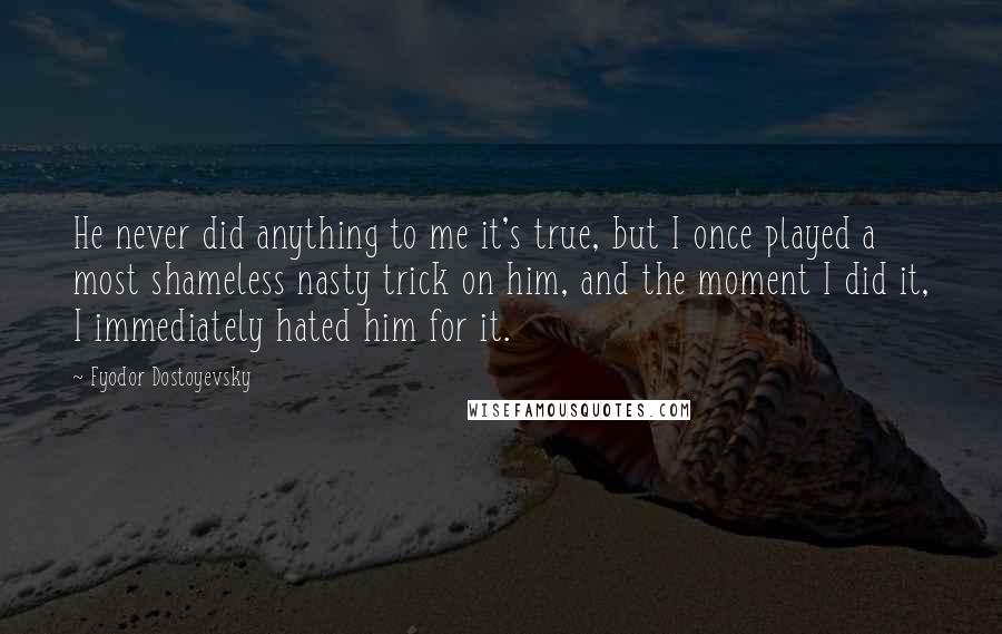 Fyodor Dostoyevsky Quotes: He never did anything to me it's true, but I once played a most shameless nasty trick on him, and the moment I did it, I immediately hated him for it.