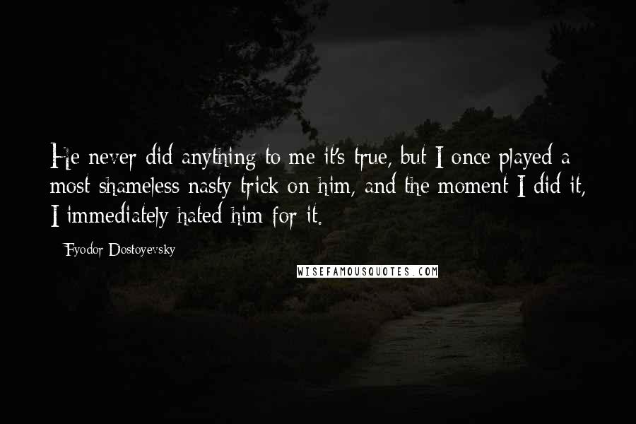 Fyodor Dostoyevsky Quotes: He never did anything to me it's true, but I once played a most shameless nasty trick on him, and the moment I did it, I immediately hated him for it.