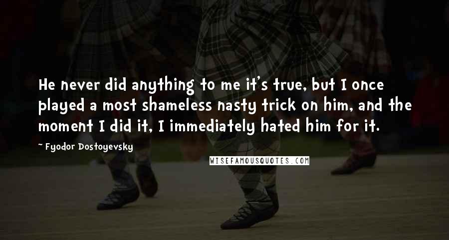 Fyodor Dostoyevsky Quotes: He never did anything to me it's true, but I once played a most shameless nasty trick on him, and the moment I did it, I immediately hated him for it.