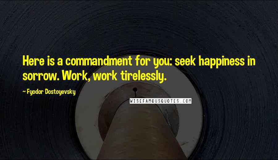 Fyodor Dostoyevsky Quotes: Here is a commandment for you: seek happiness in sorrow. Work, work tirelessly.