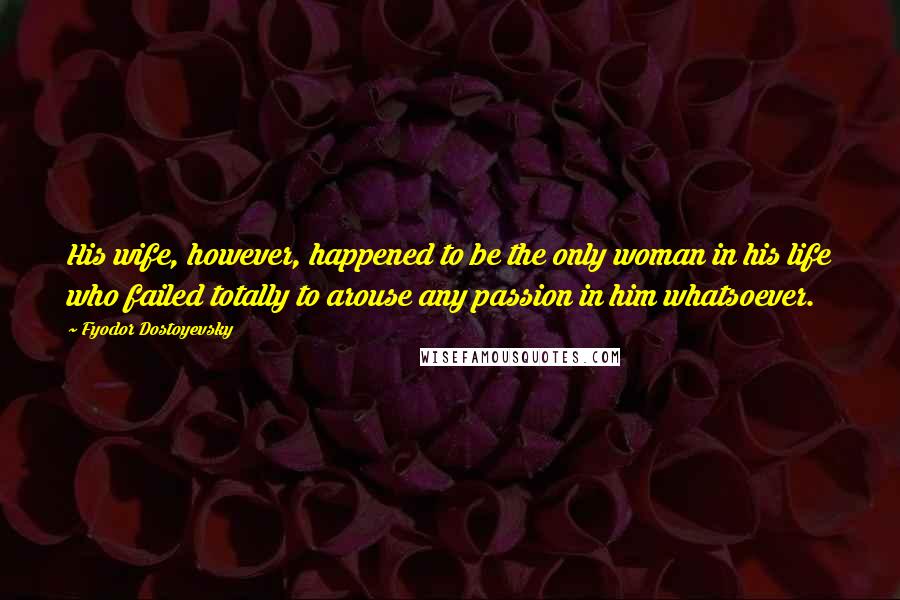 Fyodor Dostoyevsky Quotes: His wife, however, happened to be the only woman in his life who failed totally to arouse any passion in him whatsoever.