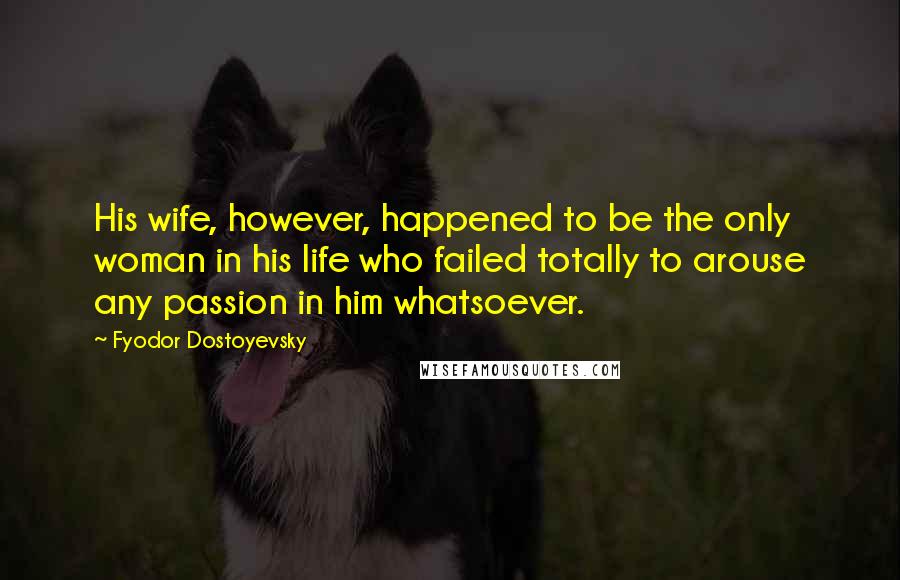 Fyodor Dostoyevsky Quotes: His wife, however, happened to be the only woman in his life who failed totally to arouse any passion in him whatsoever.