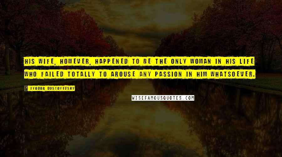 Fyodor Dostoyevsky Quotes: His wife, however, happened to be the only woman in his life who failed totally to arouse any passion in him whatsoever.