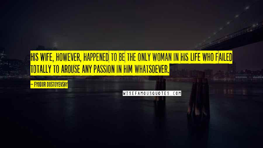 Fyodor Dostoyevsky Quotes: His wife, however, happened to be the only woman in his life who failed totally to arouse any passion in him whatsoever.