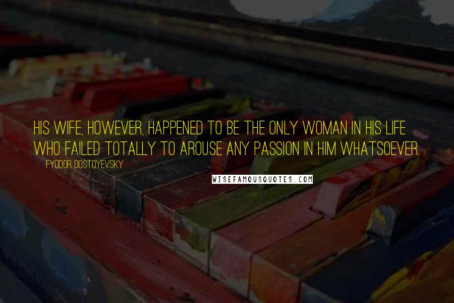 Fyodor Dostoyevsky Quotes: His wife, however, happened to be the only woman in his life who failed totally to arouse any passion in him whatsoever.