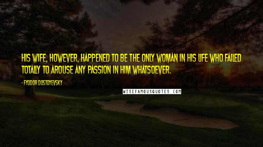 Fyodor Dostoyevsky Quotes: His wife, however, happened to be the only woman in his life who failed totally to arouse any passion in him whatsoever.