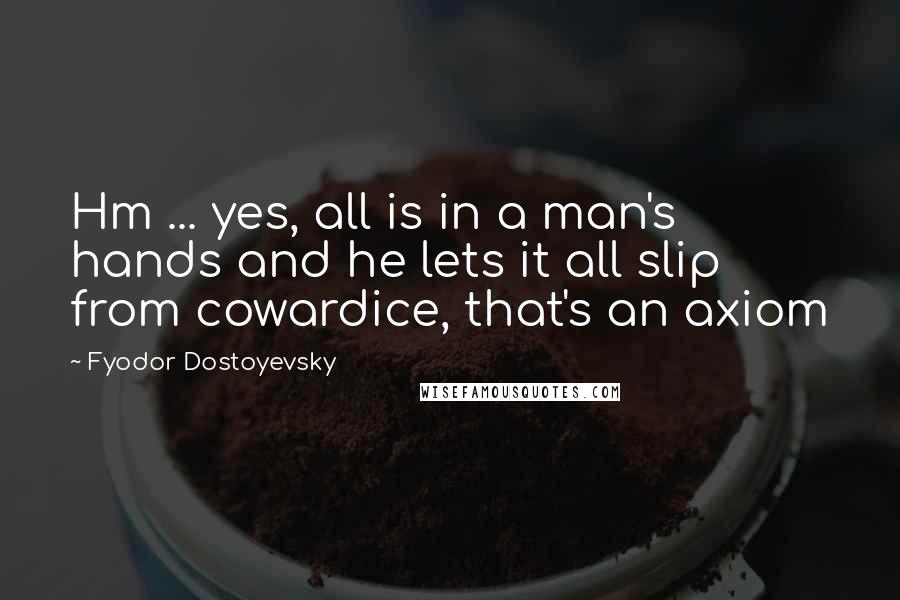 Fyodor Dostoyevsky Quotes: Hm ... yes, all is in a man's hands and he lets it all slip from cowardice, that's an axiom