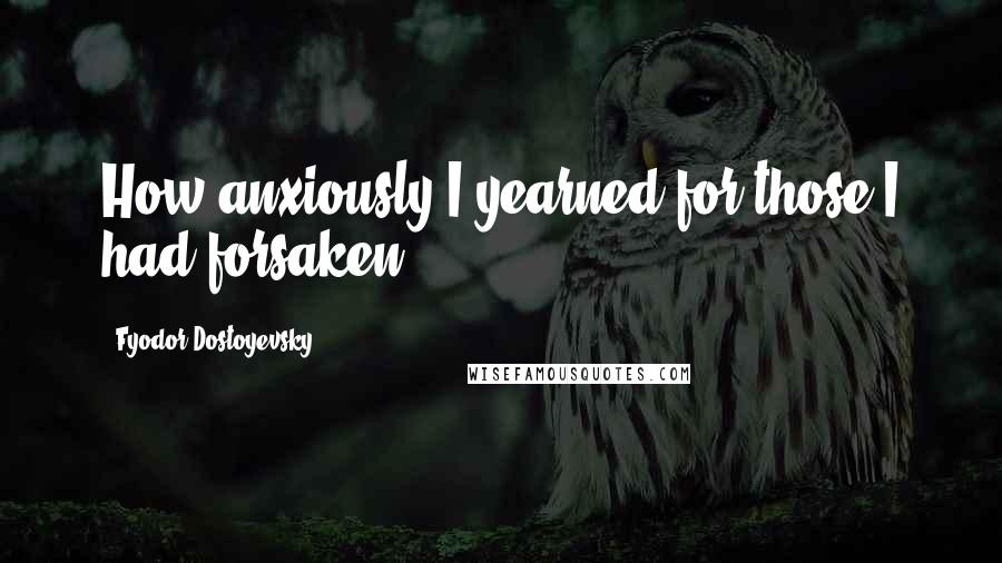 Fyodor Dostoyevsky Quotes: How anxiously I yearned for those I had forsaken.