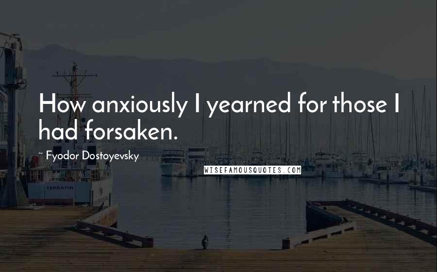 Fyodor Dostoyevsky Quotes: How anxiously I yearned for those I had forsaken.