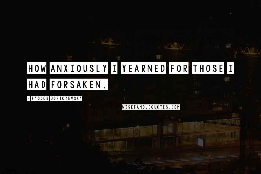 Fyodor Dostoyevsky Quotes: How anxiously I yearned for those I had forsaken.