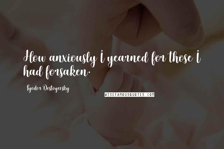Fyodor Dostoyevsky Quotes: How anxiously I yearned for those I had forsaken.