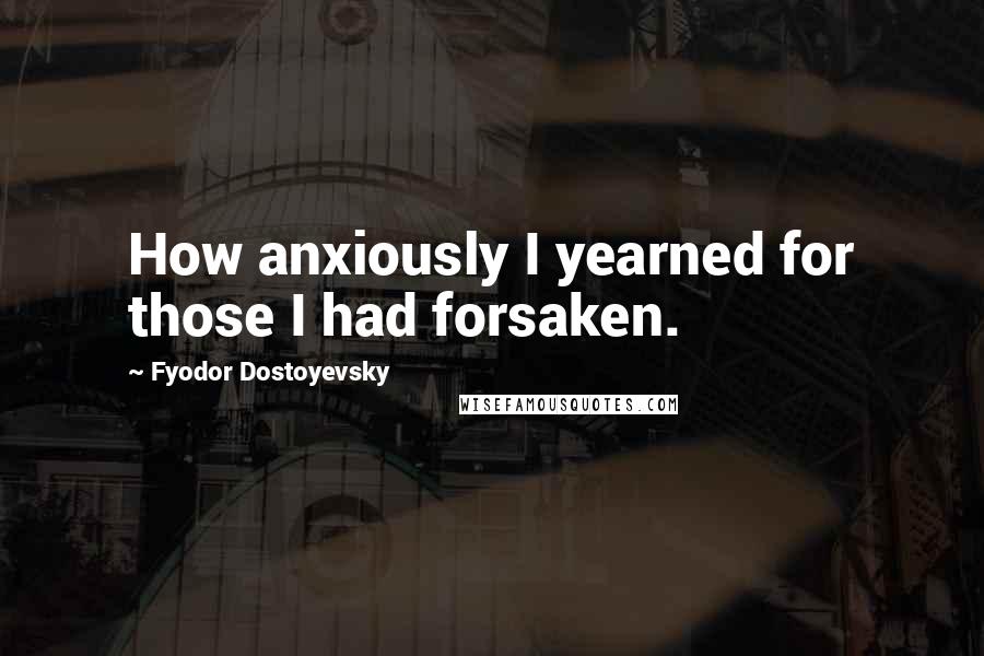 Fyodor Dostoyevsky Quotes: How anxiously I yearned for those I had forsaken.