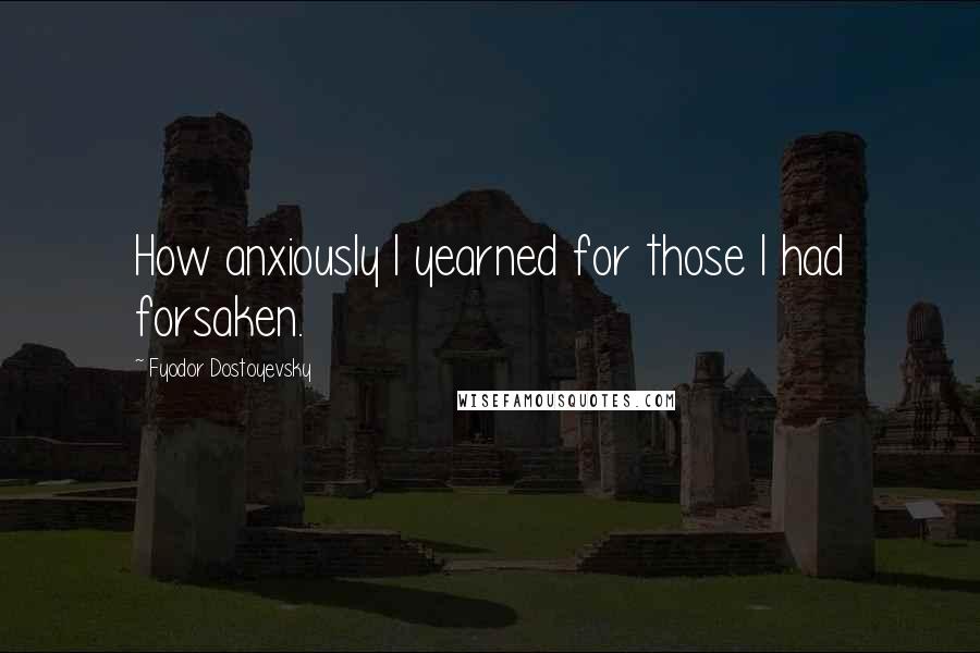 Fyodor Dostoyevsky Quotes: How anxiously I yearned for those I had forsaken.