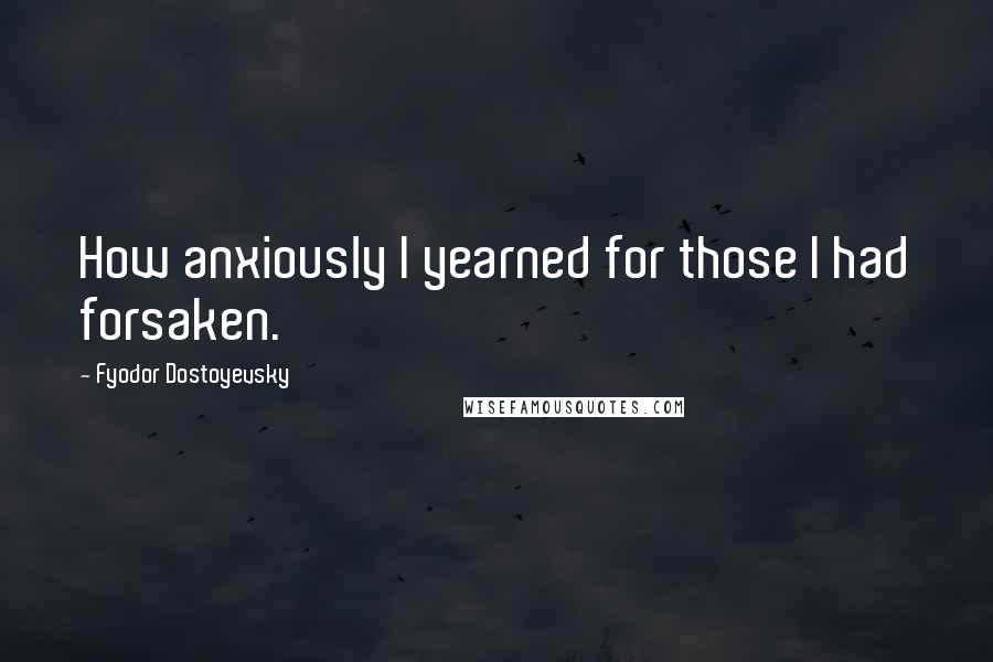 Fyodor Dostoyevsky Quotes: How anxiously I yearned for those I had forsaken.