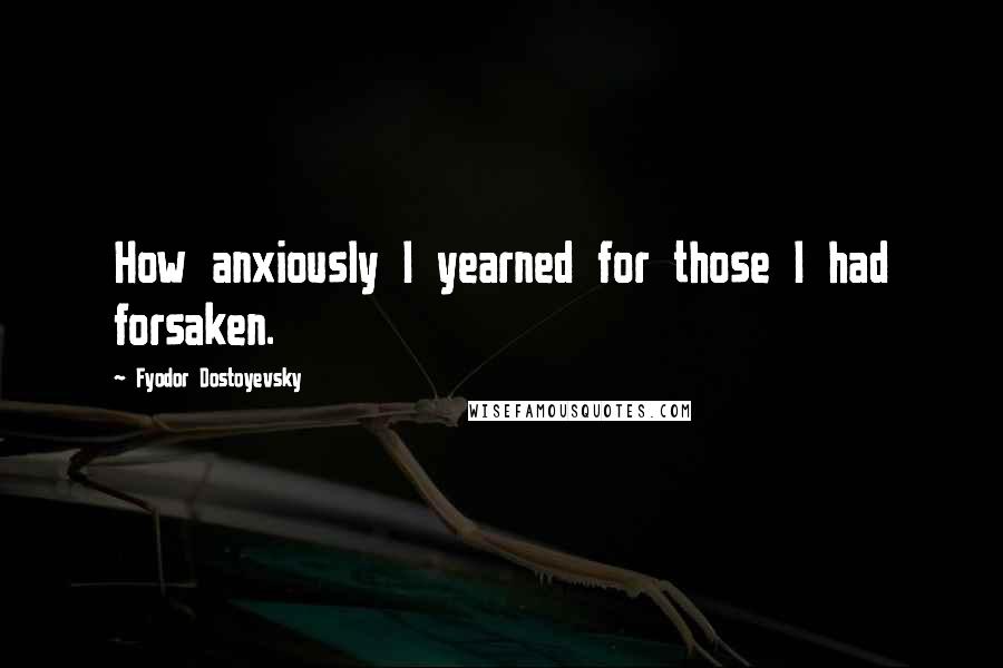 Fyodor Dostoyevsky Quotes: How anxiously I yearned for those I had forsaken.