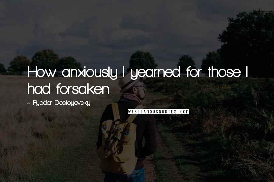 Fyodor Dostoyevsky Quotes: How anxiously I yearned for those I had forsaken.