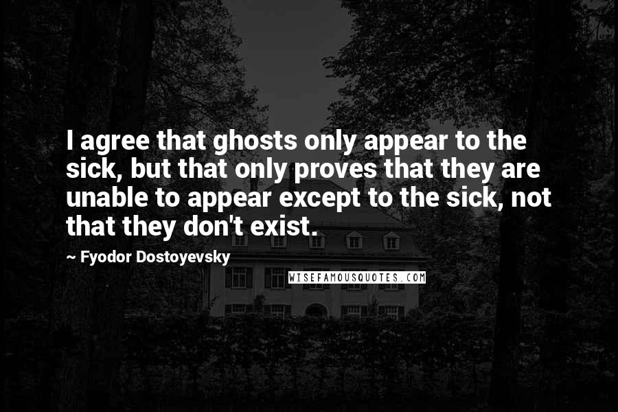 Fyodor Dostoyevsky Quotes: I agree that ghosts only appear to the sick, but that only proves that they are unable to appear except to the sick, not that they don't exist.