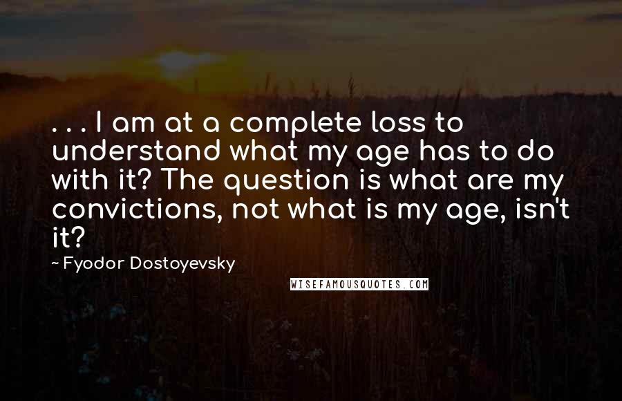 Fyodor Dostoyevsky Quotes: . . . I am at a complete loss to understand what my age has to do with it? The question is what are my convictions, not what is my age, isn't it?