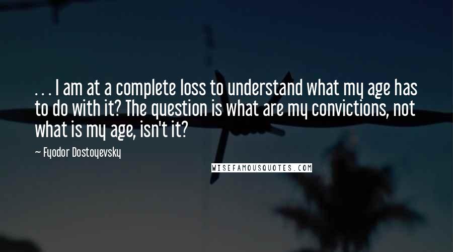 Fyodor Dostoyevsky Quotes: . . . I am at a complete loss to understand what my age has to do with it? The question is what are my convictions, not what is my age, isn't it?