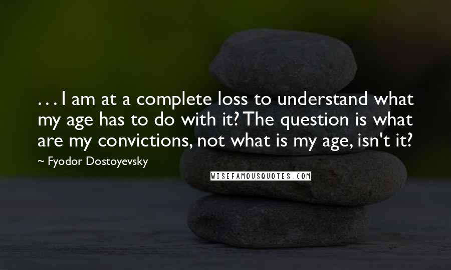 Fyodor Dostoyevsky Quotes: . . . I am at a complete loss to understand what my age has to do with it? The question is what are my convictions, not what is my age, isn't it?