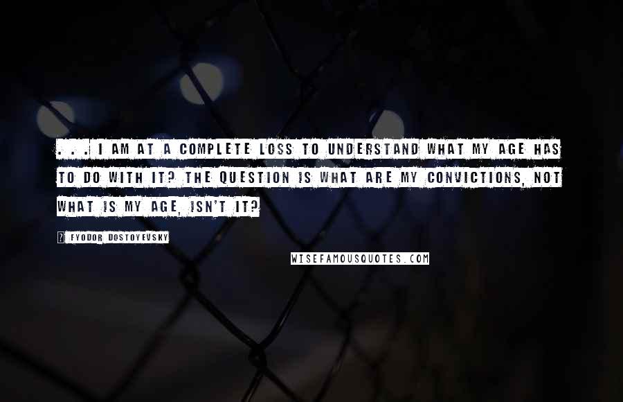 Fyodor Dostoyevsky Quotes: . . . I am at a complete loss to understand what my age has to do with it? The question is what are my convictions, not what is my age, isn't it?