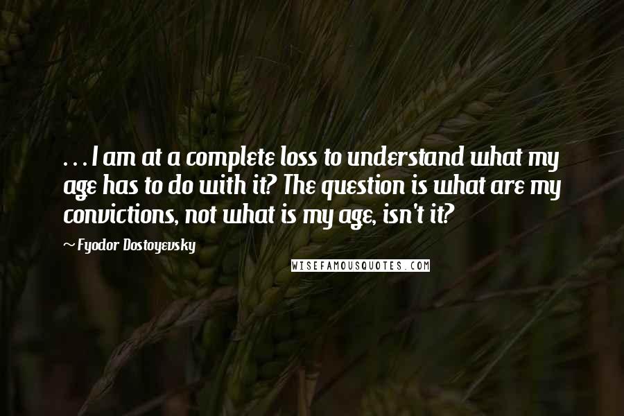 Fyodor Dostoyevsky Quotes: . . . I am at a complete loss to understand what my age has to do with it? The question is what are my convictions, not what is my age, isn't it?