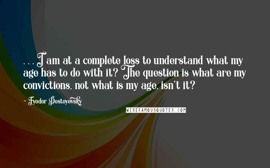 Fyodor Dostoyevsky Quotes: . . . I am at a complete loss to understand what my age has to do with it? The question is what are my convictions, not what is my age, isn't it?