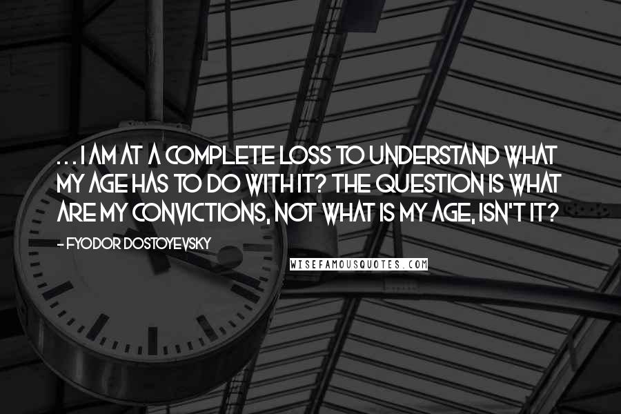 Fyodor Dostoyevsky Quotes: . . . I am at a complete loss to understand what my age has to do with it? The question is what are my convictions, not what is my age, isn't it?