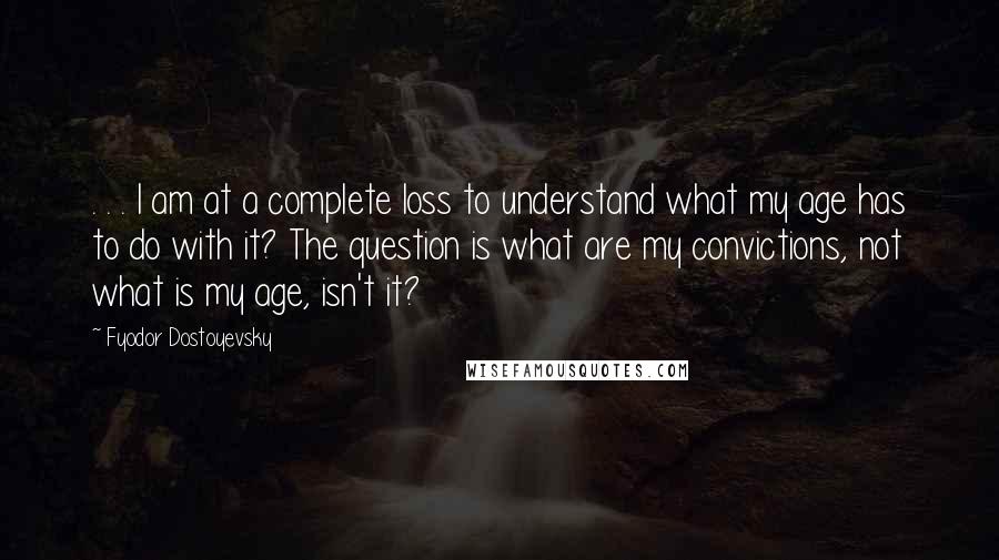 Fyodor Dostoyevsky Quotes: . . . I am at a complete loss to understand what my age has to do with it? The question is what are my convictions, not what is my age, isn't it?