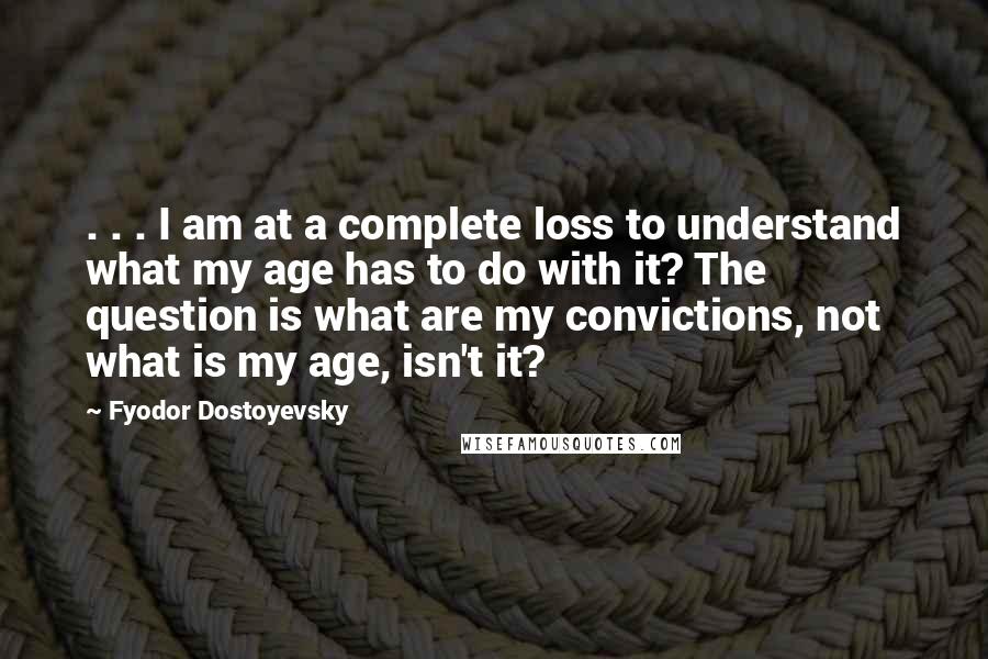 Fyodor Dostoyevsky Quotes: . . . I am at a complete loss to understand what my age has to do with it? The question is what are my convictions, not what is my age, isn't it?