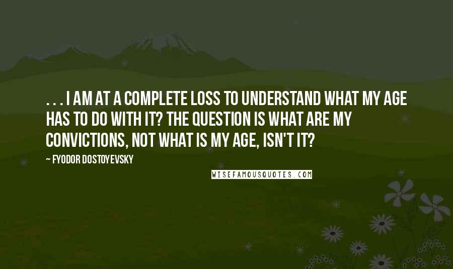 Fyodor Dostoyevsky Quotes: . . . I am at a complete loss to understand what my age has to do with it? The question is what are my convictions, not what is my age, isn't it?