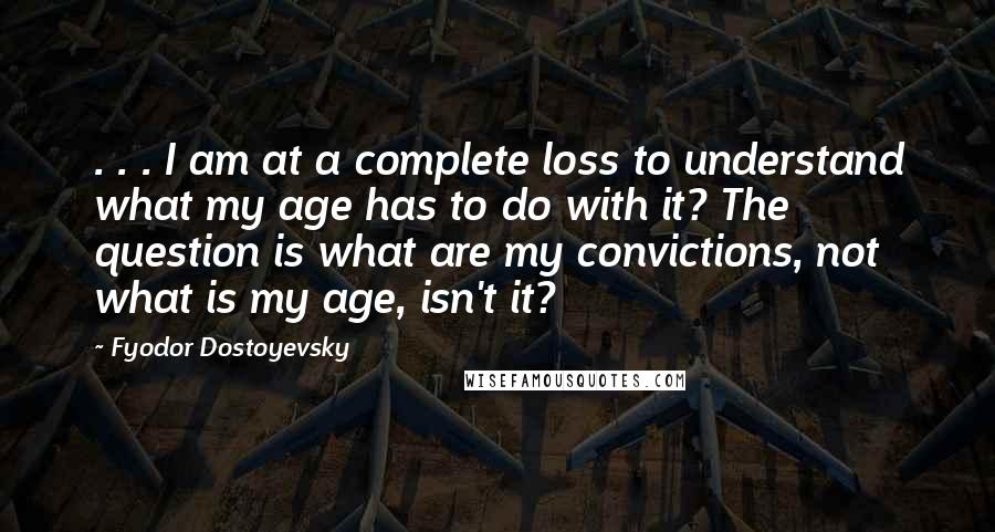 Fyodor Dostoyevsky Quotes: . . . I am at a complete loss to understand what my age has to do with it? The question is what are my convictions, not what is my age, isn't it?