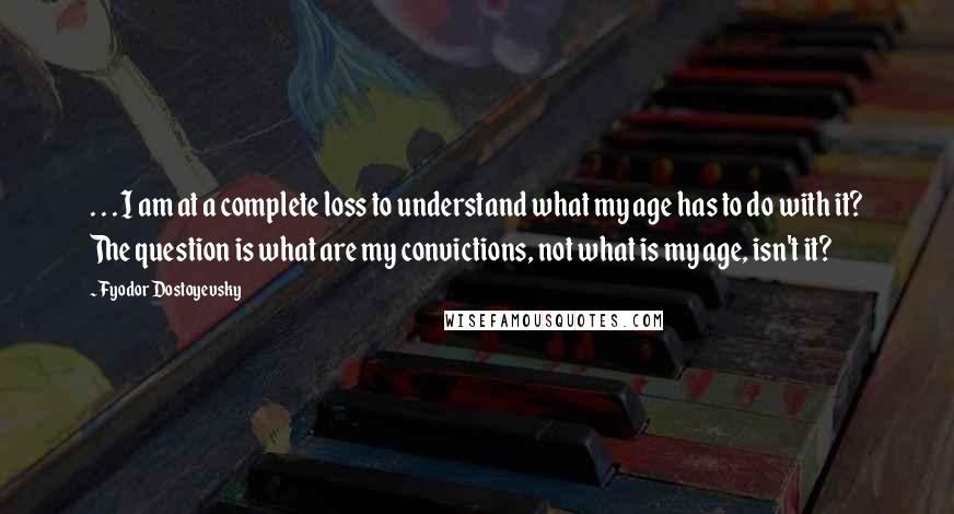 Fyodor Dostoyevsky Quotes: . . . I am at a complete loss to understand what my age has to do with it? The question is what are my convictions, not what is my age, isn't it?