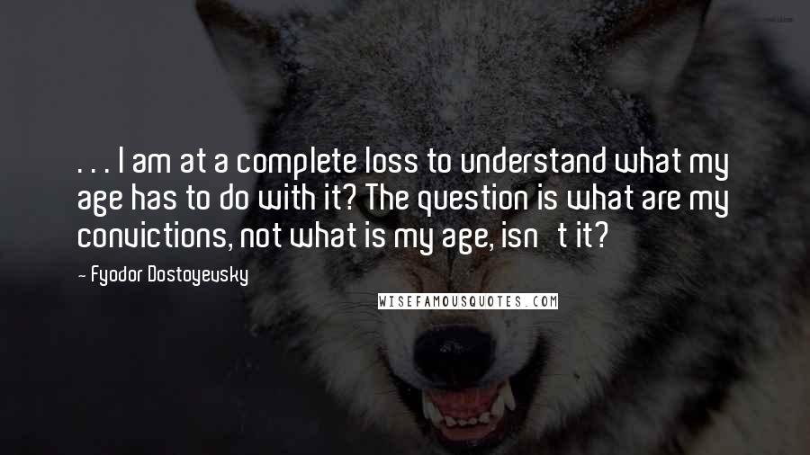 Fyodor Dostoyevsky Quotes: . . . I am at a complete loss to understand what my age has to do with it? The question is what are my convictions, not what is my age, isn't it?