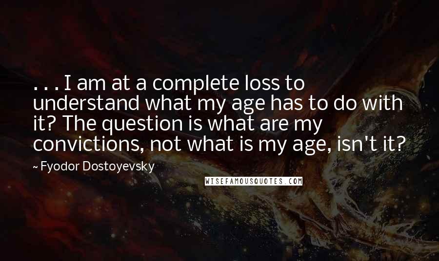 Fyodor Dostoyevsky Quotes: . . . I am at a complete loss to understand what my age has to do with it? The question is what are my convictions, not what is my age, isn't it?