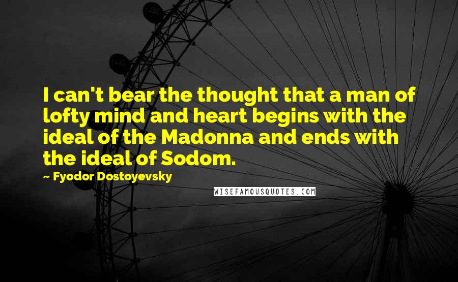 Fyodor Dostoyevsky Quotes: I can't bear the thought that a man of lofty mind and heart begins with the ideal of the Madonna and ends with the ideal of Sodom.