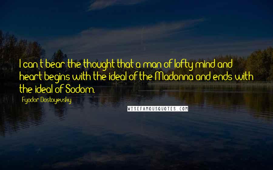 Fyodor Dostoyevsky Quotes: I can't bear the thought that a man of lofty mind and heart begins with the ideal of the Madonna and ends with the ideal of Sodom.