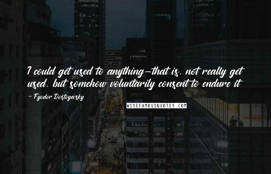 Fyodor Dostoyevsky Quotes: I could get used to anything-that is, not really get used, but somehow voluntarily consent to endure it