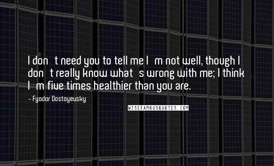 Fyodor Dostoyevsky Quotes: I don't need you to tell me I'm not well, though I don't really know what's wrong with me; I think I'm five times healthier than you are.