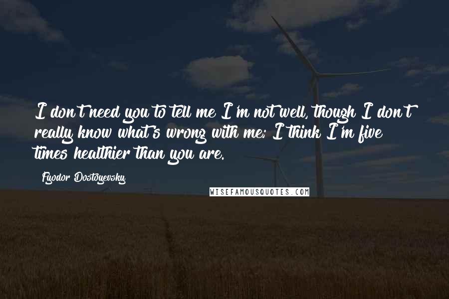 Fyodor Dostoyevsky Quotes: I don't need you to tell me I'm not well, though I don't really know what's wrong with me; I think I'm five times healthier than you are.