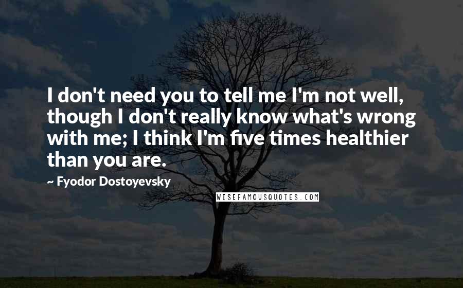 Fyodor Dostoyevsky Quotes: I don't need you to tell me I'm not well, though I don't really know what's wrong with me; I think I'm five times healthier than you are.